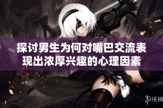 探讨男生为何对嘴巴交流表现出浓厚兴趣的心理因素