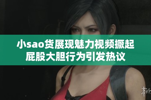 小sao货展现魅力视频撅起屁股大胆行为引发热议