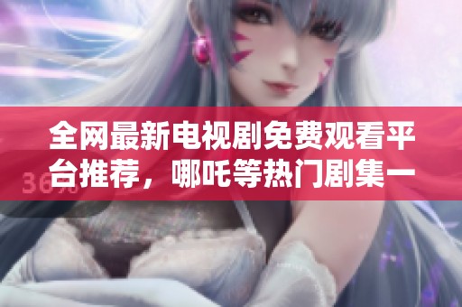 全网最新电视剧免费观看平台推荐，哪吒等热门剧集一网打尽
