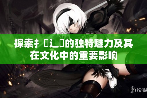 探索扌喿辶畐的独特魅力及其在文化中的重要影响