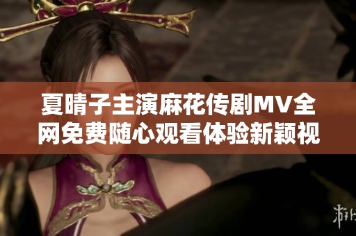 夏晴子主演麻花传剧MV全网免费随心观看体验新颖视听盛宴