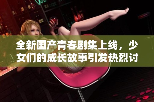 全新国产青春剧集上线，少女们的成长故事引发热烈讨论