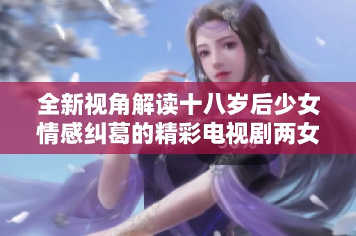 全新视角解读十八岁后少女情感纠葛的精彩电视剧两女时光