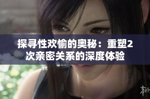 探寻性欢愉的奥秘：重塑2次亲密关系的深度体验