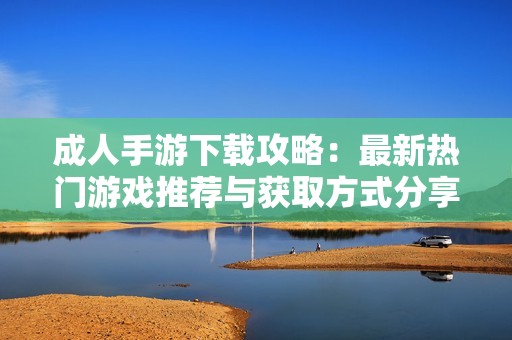 成人手游下载攻略：最新热门游戏推荐与获取方式分享