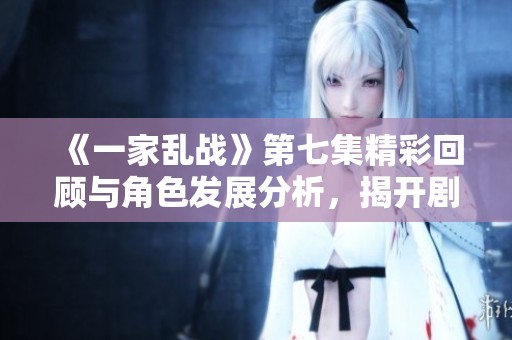 《一家乱战》第七集精彩回顾与角色发展分析，揭开剧情新篇章