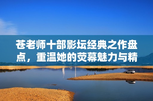 苍老师十部影坛经典之作盘点，重温她的荧幕魅力与精彩时刻