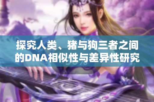 探究人类、猪与狗三者之间的DNA相似性与差异性研究视频