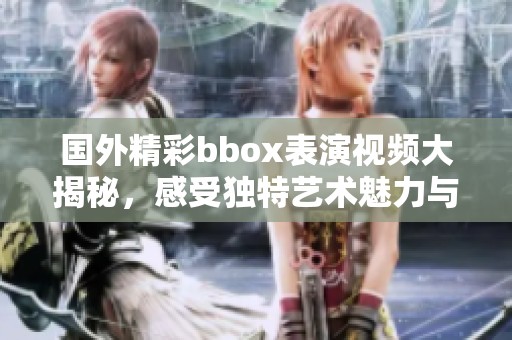 国外精彩bbox表演视频大揭秘，感受独特艺术魅力与节奏之美