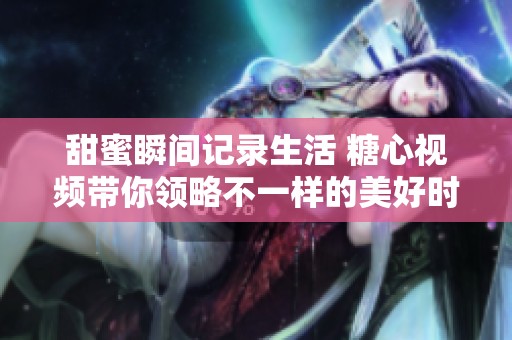 甜蜜瞬间记录生活 糖心视频带你领略不一样的美好时光
