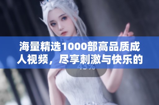 海量精选1000部高品质成人视频，尽享刺激与快乐的极致体验