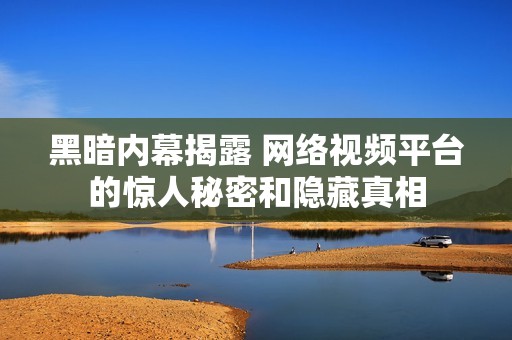 黑暗内幕揭露 网络视频平台的惊人秘密和隐藏真相