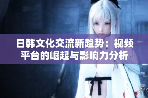 日韩文化交流新趋势：视频平台的崛起与影响力分析