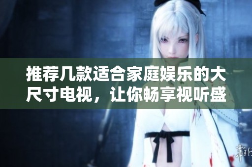 推荐几款适合家庭娱乐的大尺寸电视，让你畅享视听盛宴