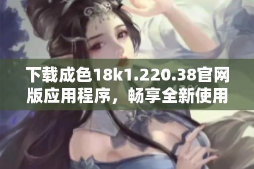 下载成色18k1.220.38官网版应用程序，畅享全新使用体验