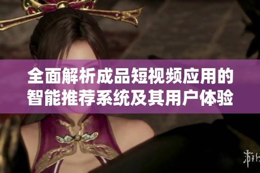 全面解析成品短视频应用的智能推荐系统及其用户体验优化策略