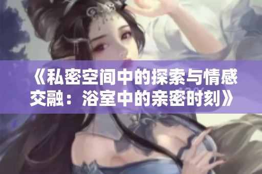 《私密空间中的探索与情感交融：浴室中的亲密时刻》