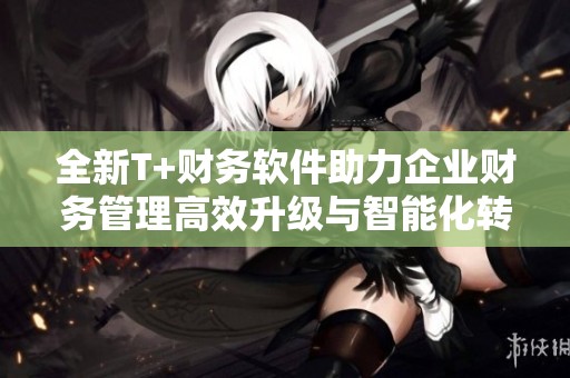 全新T+财务软件助力企业财务管理高效升级与智能化转型