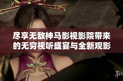 尽享无敌神马影视影院带来的无穷视听盛宴与全新观影体验