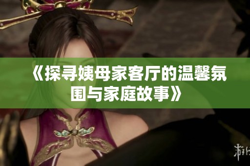 《探寻姨母家客厅的温馨氛围与家庭故事》