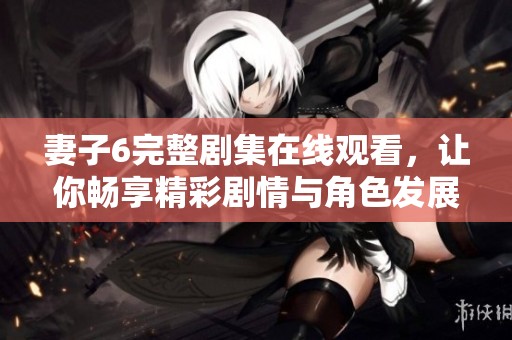 妻子6完整剧集在线观看，让你畅享精彩剧情与角色发展