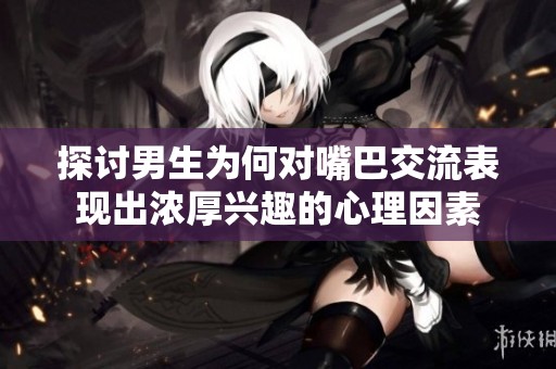 探讨男生为何对嘴巴交流表现出浓厚兴趣的心理因素