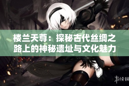 楼兰天尊：探秘古代丝绸之路上的神秘遗址与文化魅力