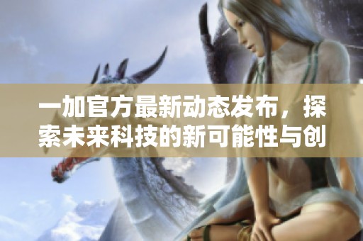 一加官方最新动态发布，探索未来科技的新可能性与创新成果