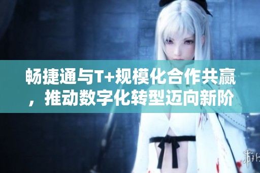 畅捷通与T+规模化合作共赢，推动数字化转型迈向新阶段