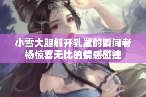 小雪大胆解开乳罩的瞬间老杨惊喜无比的情感碰撞