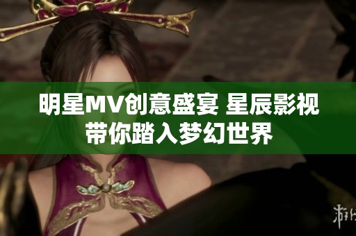 明星MV创意盛宴 星辰影视带你踏入梦幻世界