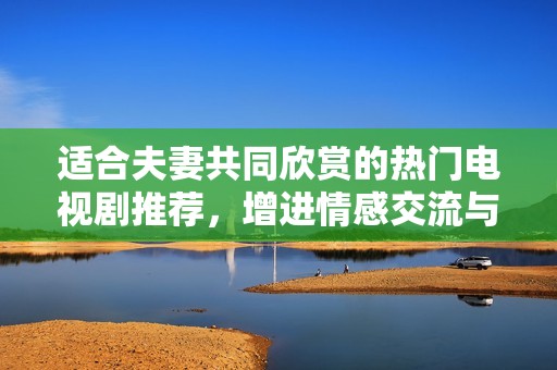 适合夫妻共同欣赏的热门电视剧推荐，增进情感交流与互动