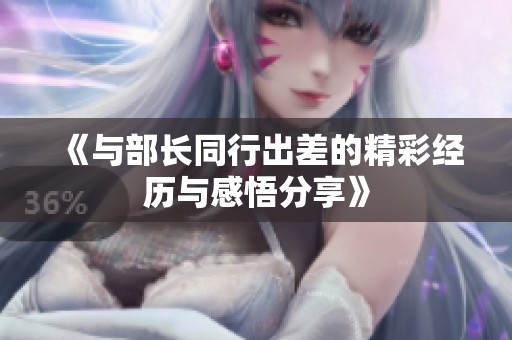 《与部长同行出差的精彩经历与感悟分享》