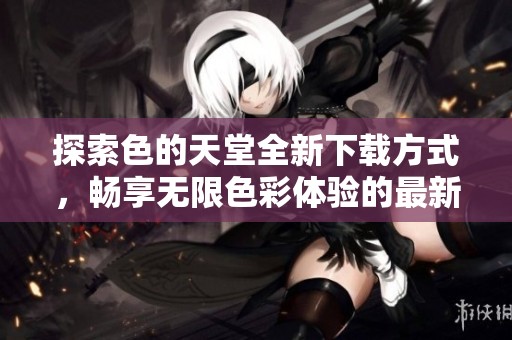 探索色的天堂全新下载方式，畅享无限色彩体验的最新指南