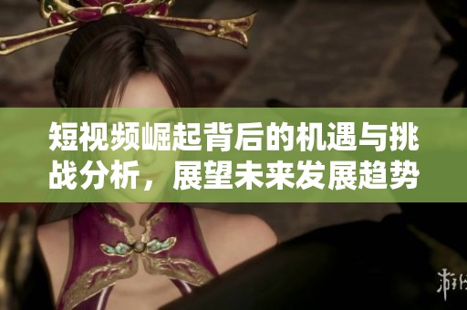 短视频崛起背后的机遇与挑战分析，展望未来发展趋势与方向
