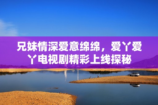 兄妹情深爱意绵绵，爱丫爱丫电视剧精彩上线探秘