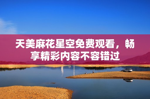 天美麻花星空免费观看，畅享精彩内容不容错过