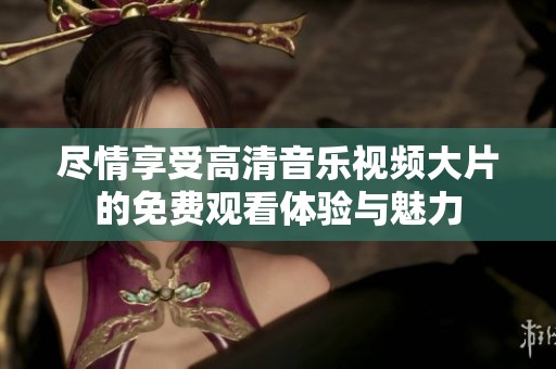 尽情享受高清音乐视频大片的免费观看体验与魅力