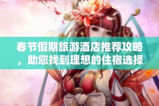 春节假期旅游酒店推荐攻略，助您找到理想的住宿选择