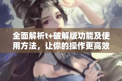 全面解析t+破解版功能及使用方法，让你的操作更高效便捷