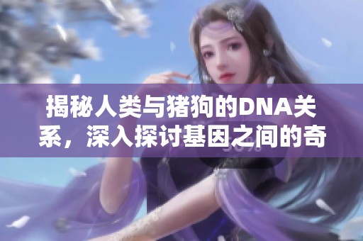 揭秘人类与猪狗的DNA关系，深入探讨基因之间的奇妙联系