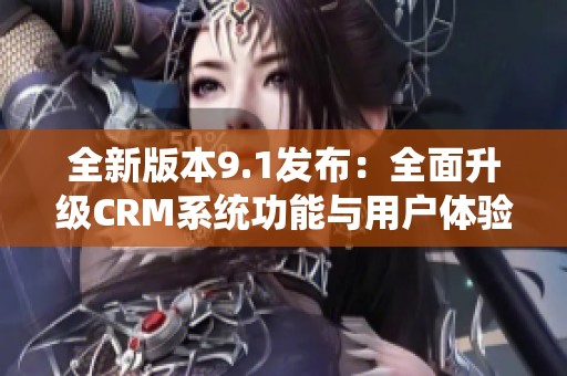 全新版本9.1发布：全面升级CRM系统功能与用户体验探讨