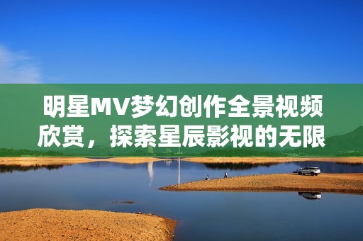明星MV梦幻创作全景视频欣赏，探索星辰影视的无限可能性