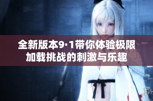 全新版本9·1带你体验极限加载挑战的刺激与乐趣