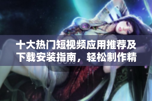 十大热门短视频应用推荐及下载安装指南，轻松制作精彩视频内容