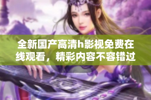 全新国产高清h影视免费在线观看，精彩内容不容错过！