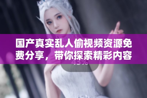 国产真实乱人偷视频资源免费分享，带你探索精彩内容新体验