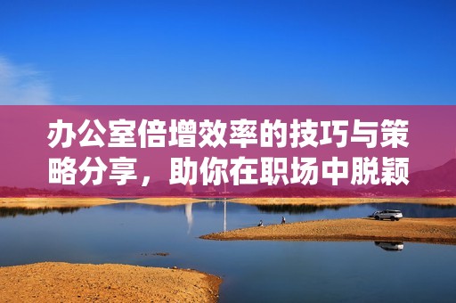 办公室倍增效率的技巧与策略分享，助你在职场中脱颖而出