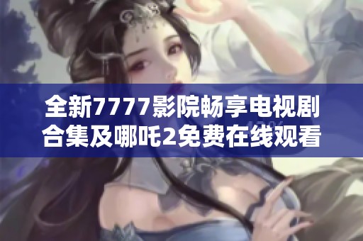 全新7777影院畅享电视剧合集及哪吒2免费在线观看体验