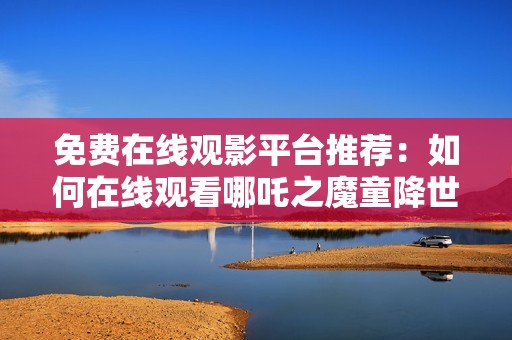 免费在线观影平台推荐：如何在线观看哪吒之魔童降世2仕途篇